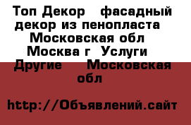 Топ-Декор - фасадный декор из пенопласта - Московская обл., Москва г. Услуги » Другие   . Московская обл.